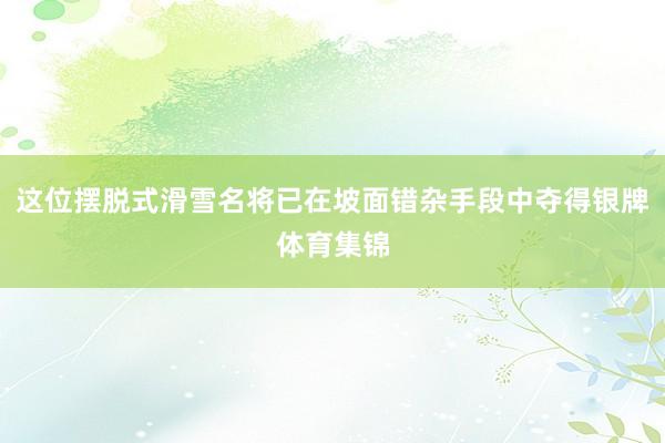 这位摆脱式滑雪名将已在坡面错杂手段中夺得银牌体育集锦