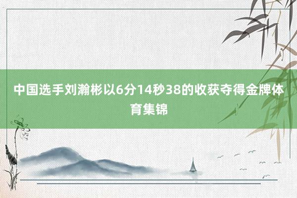 中国选手刘瀚彬以6分14秒38的收获夺得金牌体育集锦