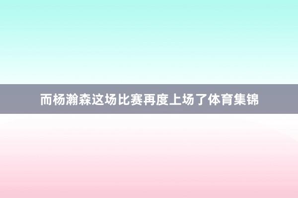 而杨瀚森这场比赛再度上场了体育集锦