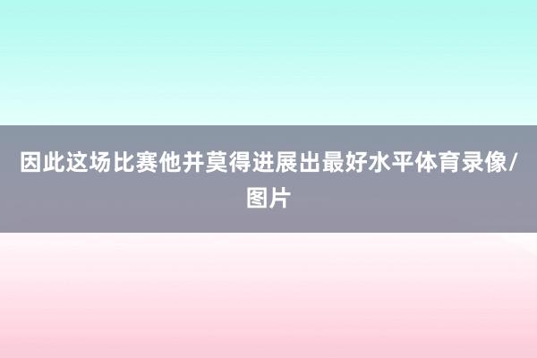 因此这场比赛他并莫得进展出最好水平体育录像/图片