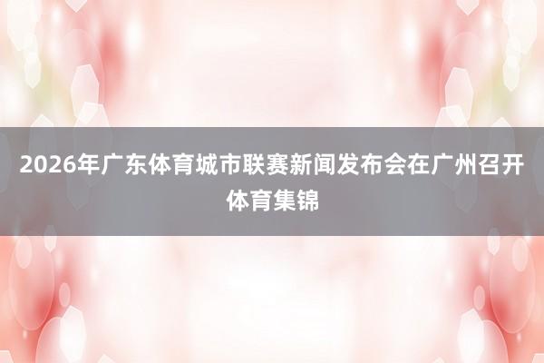2026年广东体育城市联赛新闻发布会在广州召开体育集锦
