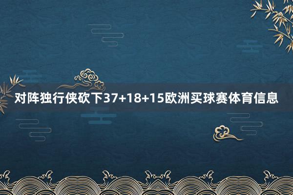 对阵独行侠砍下37+18+15欧洲买球赛体育信息